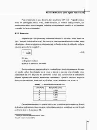 Para consideração da ação do vento, deve-se utilizar a NBR 6123 - Forças Devidas ao
Vento em Edificações2 . Dessa forma, obtêm-se forças, ao nível de cada pavimento, que
posteriormente serão distribuídas pelos painéis de contraventamento segundo os procedimentos
mostrados em itens subseqüentes.
4 . 2 . 2 DESAPRUMO
Sugere-se que o desaprumo seja considerado tomando-se por base a norma alemã DIN
1053 - Alvenaria: Cálculo e Execução3. Sua prescrição para esse caso é bastante razoável, sendo
o ângulo para o desaprumo do eixo da estrutura tomado em função da altura da edificação, conforme
o que se apresenta na equação 4.1.
<
P =
1
...(4.1)
Em que,
<p : ângulo em radianos
H : altura da edificação em metros
Como mencionado, este procedimento é racional pois o ângulo de desaprumo decresce
em relação à altura da edificação. Isso é o que se espera no caso de uma edificação, pois a
probabilidade de erros de prumo dos pavimentos sempre para o mesmo lado é relativamente
pequena. Apenas como exemplo, tomando-se a expressão 4.1 pode-se calcular o ângulo de
desaprumo para algumas alturas mais significativas, o que é apresentado na tabela 4.1.
Tabela 4.1 - Desaprumo segundo a DIN 1053.
Altura H (m) Desaprumo • (rad)
10 1 / 316
20 1 / 447
30 1/548
40 1 /R3?
50 1/707
É importante mencionar um aspecto prático para a consideração do desaprumo. Através
do ângulo <p, pode-se determinar uma ação horizontal equivalente, a ser aplicada ao nível de cada
pavimento, através da expressão 4.2.
3 Associação Brasileira de Normas Técnicas (1989).
3Deutsch Industrie Normen (1974).
 