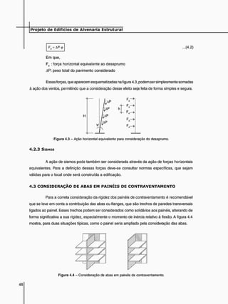 Fd = AP<p ...(4.2)
Em que,
Fd : força horizontal equivalente ao desaprumo
AP: peso total do pavimento considerado
Essas forças, que aparecem esquematizadas na figura 4.3, podem ser simplesmente somadas
à ação dos ventos, permitindo que a consideração desse efeito seja feita de forma simples e segura.
d
F,->
Figura 4.3 - Ação horizontal equivalente para consideração do desaprumo.
4 . 2 . 3 SISMOS
A ação de sismos pode também ser considerada através da ação de forças horizontais
equivalentes. Para a definição dessas forças deve-se consultar normas específicas, que sejam
válidas para o local onde será construída a edificação.
4 . 3 C O N S I D E R A Ç Ã O DE A B A S E M P A I N É I S DE C O N T R A V E N T A M E N T O
Para a correta consideração da rigidez dos painéis de contraventamento é recomendável
que se leve em conta a contribuição das abas ou flanges, que são trechos de paredes transversais
ligados ao painel. Esses trechos podem ser considerados como solidários aos painéis, alterando de
forma significativa a sua rigidez, especialmente o momento de inércia relativo à flexão. A figura 4.4
mostra, para duas situações típicas, como o painel seria ampliado pela consideração das abas.
Figura 4.4 - Consideração de abas em painéis de contraventamento.
 