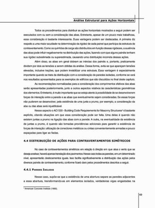 Todos os procedimentos para distribuir as ações horizontais mostrados a seguir podem ser
executados com ou sem a consideração das abas. Entretanto, apesar de um pouco mais trabalhosa,
essa consideração é bastante interessante. Duas vantagens podem ser destacadas. A primeira diz
respeito a uma maior acuidade na determinação da rigidez de cada painel que participa da estrutura de
contraventamento. Como os quinhões de carga são distribuídos em função dessas rigidezes, a ausência
das abas pode influir negativamente na distribuição das ações, fazendo com que alguns painéis tenham
sua rigidez subestimada ou superestimada, causando uma distribuição incorreta dessas ações.
Além disso, as abas em geral dobram as inércias dos painéis e, portanto, praticamente
dividem por dois as tensões a serem obtidas da análise. Dessa forma, evita-se que apareçam tensões
elevadas, inclusive trações, que podem inviabilizar uma estrutura. Essa vantagem é especialmente
importante quando se trata da distribuição com a consideração de paredes isoladas, conforme se verá
nos resultados apresentados para os exemplos de edifícios que são discutidos no final deste capítulo.
As recomendações normalizadas para a consideração dos comprimentos efetivos das abas
serão apresentadas posteriormente, junto a outros aspectos relativos às características geométricas
dos elementos. Entretanto, é muito importante que se esteja atento à possibilidade de se desenvolverem
forças de interação entre a parede e as abas que eventualmente sejam consideradas. Se essas forças
não puderem se desenvolver, pela existência de uma junta a prumo, por exemplo, a consideração da
aba ou das abas será injustificável.
Nesse aspecto o ACI530 - Building Code Requirements for Masonry Structures4 é bastante
explícito, citando situações em que essa consideração pode ser feita. Uma delas é quando não
existem juntas a prumo na ligação das abas com a parede. A outra, na eventualidade da existência
de juntas a prumo, é quando são tomadas providências adicionais para garantir a existência de
forças de interação: utilização de conectores metálicos ou cintas convenientemente armadas e pouco
espaçadas para ligar as fiadas.
4 . 4 D I S T R I B U I Ç Ã O D E A Ç Õ E S P A R A C O N T R A V E N T A M E N T O S S I M É T R I C O S
No caso de contraventamentos simétricos em relação à direção em que atua o vento que se
deseja analisar, haverá apenas translação dos pavimentos. Nesse caso todas as paredes, em um determinado
nível, apresentarão deslocamentos iguais. Isso facilita significativamente a distribuição das ações pelos
diversos painéis de contraventamento, conforme ficará claro pelos procedimentos descritos a seguir.
4 . 4 . 1 PAREDES ISOLADAS
Nesse caso, supõe-se que a existência de uma abertura separe as paredes adjacentes
a essa abertura, transformando-as em elementos isolados, verdadeiras vigas engastadas na
* American Concrete Institute (1992).
 