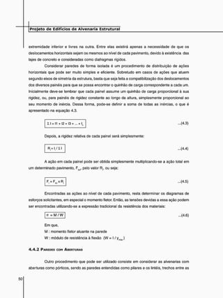 extremidade inferior e livres na outra. Entre elas existirá apenas a necessidade de que os
deslocamentos horizontais sejam os mesmos ao nível de cada pavimento, devido à existência das
lajes de concreto e consideradas como diafragmas rígidos.
Considerar paredes de forma isolada é um procedimento de distribuição de ações
horizontais que pode ser muito simples e eficiente. Sobretudo em casos de ações que atuem
segundo eixos de simetria da estrutura, basta que seja feita a compatibilização dos deslocamentos
dos diversos painéis para que se possa encontrar o quinhão de carga correspondente a cada um.
Inicialmente deve-se lembrar que cada painel assume um quinhão de carga proporcional à sua
rigidez, ou, para painéis de rigidez constante ao longo da altura, simplesmente proporcional ao
seu momento de inércia. Dessa forma, pode-se definir a soma de todas as inércias, o que é
apresentado na equação 4.3.
SI = 11 + I2 + I3 + ... + L ...(4.3)
Depois, a rigidez relativa de cada painel será simplesmente:
R = I 7 X I ...(4.4)
A ação em cada painel pode ser obtida simplesmente multiplicando-se a ação total em
um determinado pavimento, F(ot, pelo valor R, ou seja:
...(4.5)
Encontradas as ações ao nível de cada pavimento, resta determinar os diagramas de
esforços solicitantes, em especial o momento fletor. Então, as tensões devidas a essa ação podem
ser encontradas utilizando-se a expressão tradicional da resistência dos materiais:
o = M / W ...(4.6)
Em que,
M : momento fletor atuante na parede
W : módulo de resistência à flexão (W = I / ymâx)
4 . 4 . 2 PAREDES COM ABERTURAS
Outro procedimento que pode ser utilizado consiste em considerar as alvenarias com
aberturas como pórticos, sendo as paredes entendidas como pilares e os lintéis, trechos entre as
 