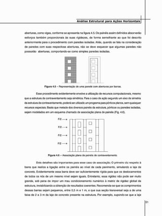 aberturas, como vigas, conforme se apresenta na figura 4.5. Os painéis assim definidos absorverão
esforços também proporcionais às suas rigidezes, de forma semelhante ao que foi descrito
anteriormente para o procedimento com paredes isoladas. Aliás, quando se fala na consideração
de paredes com suas respectivas aberturas, não se deve esquecer que algumas paredes não
possuirão aberturas, comportando-se como simples paredes isoladas.
•
•
•
A
Figura 4.5 - Representação de uma parede com aberturas por barras.
Esse procedimento evidentemente envolve a utilização de recursos computacionais, mesmo
que a estrutura de contraventamento seja simétrica. Para o caso de ação segundo um eixo de simetria
da estrutura de contraventamento, poderá ser utilizado um programa para pórticos planos, sem quaisquer
recursos especiais. Basta que metade dos diversos painéis da estrutura, pórticos ou paredes isoladas,
sejam modelados em um esquema chamado de associação plana de painéis (Fig. 4.6).
F/2.
F/2
F/2
F/2
•
•
•
n
•
•
•
•
Figura 4.6 - Associação plana de painéis de contraventamento.
Dois detalhes são importantes para esse caso de associação. O primeiro diz respeito à
barra que realiza a ligação entre os painéis ao nível de cada pavimento, simulando a laje de
concreto. Evidentemente essa barra deve ser suficientemente rígida para que os deslocamentos
de todos os nós de um mesmo nível sejam iguais. Entretanto, essa rigidez não pode ser muito
grande, sob pena de impor um mau condicionamento numérico à matriz de rigidez global da
estrutura, inviabilizando a obtenção de resultados coerentes. Recomenda-se que os comprimentos
dessas barras sejam pequenos, entre 0,5 m e 1 m, e que sua seção transversal seja a de uma
faixa de 2 a 3 m da laje de concreto presente na estrutura. Por exemplo, supondo-se que a laje
 