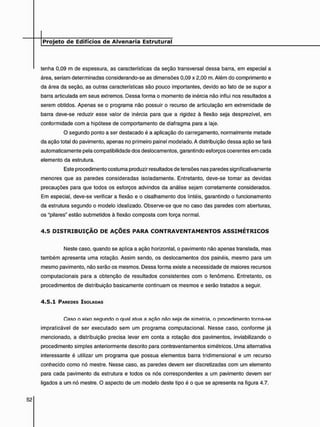 tenha 0,09 m de espessura, as características da seção transversal dessa barra, em especial a
área, seriam determinadas considerando-se as dimensões 0,09 x 2,00 m. Além do comprimento e
da área da seção, as outras características são pouco importantes, devido ao fato de se supor a
barra articulada em seus extremos. Dessa forma o momento de inércia não influi nos resultados a
serem obtidos. Apenas se o programa não possuir o recurso de articulação em extremidade de
barra deve-se reduzir esse valor de inércia para que a rigidez à flexão seja desprezível, em
conformidade com a hipótese de comportamento de diafragma para a laje.
O segundo ponto a ser destacado é a aplicação do carregamento, normalmente metade
da ação total do pavimento, apenas no primeiro painel modelado. A distribuição dessa ação se fará
automaticamente pela compatibilidade dos deslocamentos, garantindo esforços coerentes em cada
elemento da estrutura.
Este procedimento costuma produzir resultados de tensões nas paredes significativamente
menores que as paredes consideradas isoladamente. Entretanto, deve-se tomar as devidas
precauções para que todos os esforços advindos da análise sejam corretamente considerados.
Em especial, deve-se verificar a flexão e o cisalhamento dos lintéis, garantindo o funcionamento
da estrutura segundo o modelo idealizado. Observe-se que no caso das paredes com aberturas,
os "pilares" estão submetidos à flexão composta com força normal.
4 . 5 D I S T R I B U I Ç Ã O D E A Ç Õ E S P A R A C O N T R A V E N T A M E N T O S A S S I M É T R I C O S
Neste caso, quando se aplica a ação horizontal, o pavimento não apenas translada, mas
também apresenta uma rotação. Assim sendo, os deslocamentos dos painéis, mesmo para um
mesmo pavimento, não serão os mesmos. Dessa forma existe a necessidade de maiores recursos
computacionais para a obtenção de resultados consistentes com o fenômeno. Entretanto, os
procedimentos de distribuição basicamente continuam os mesmos e serão tratados a seguir.
4 . 5 . 1 PAREDES ISOLADAS
Caso o eixo segundo o qual atua a ação não seja de simetria, o procedimento torna-se
impraticável de ser executado sem um programa computacional. Nesse caso, conforme já
mencionado, a distribuição precisa levar em conta a rotação dos pavimentos, inviabilizando o
procedimento simples anteriormente descrito para contraventamentos simétricos. Uma alternativa
interessante é utilizar um programa que possua elementos barra tridimensional e um recurso
conhecido como nó mestre. Nesse caso, as paredes devem ser discretizadas com um elemento
para cada pavimento da estrutura e todos os nós correspondentes a um pavimento devem ser
ligados a um nó mestre. O aspecto de um modelo deste tipo é o que se apresenta na figura 4.7.
 
