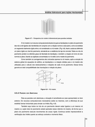 Figura 4.7 - Perspectiva de modelo tridimensional para paredes isoladas.
O nó mestre é um recurso computacional através do qual as translações no plano do pavimento
dos nós a ele ligados são transferidas em conjunto com a rotação normal a esse plano, como se existisse
um segmento totalmente rígido entre o nó considerado e o nó mestre (Fig. 4.8). Assim, acaba-se definindo
um plano rígido ao nível do pavimento, simulando-se a existência da laje de concreto. Todos os nós do
pavimento perdem os referidos graus de liberdade de translação, e também a rotação em tomo do eixo
normal ao plano, ficando as rigidezes concentradas no nó eleito como mestre do pavimento.
Como também os carregamentos são colocados apenas no nó mestre, após a solução do
sistema global de equações do edifício, as translações e a rotação obtidas para o nó mestre são
utilizadas para o cálculo dos deslocamentos e rotações de cada nó do pavimento. Dessa forma
garante-se total compatibilidade das translações e rotação do plano.
Z
A
Y
Figura 4.8 - Nó mestre.
4 . 5 . 2 PAREDES COM ABERTURAS
Para as paredes com aberturas, a situação é semelhante ao caso apresentado no item
anterior. Os recursos computacionais necessários serão os mesmos, com a diferença de que
existirão barras horizontais para simular os lintéis (Fig. 4.9).
Também aqui todos os nós de um pavimento devem estar ligados a um mesmo nó
mestre e a ação total do pavimento estará aplicada nesse referido nó mestre, de forma que o
plano do pavimento execute movimentos de corpo rígido. Continua sendo imprescindível a
verificação dos lintéis quanto ao esforço cortante e momento fletor.
 