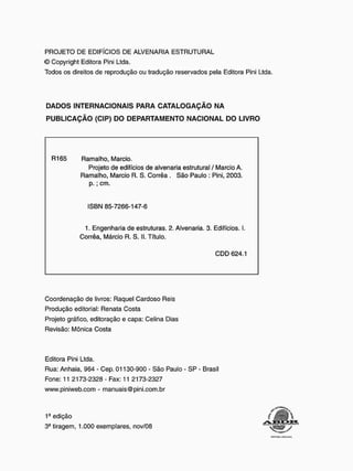 PROJETO DE EDIFÍCIOS DE ALVENARIA ESTRUTURAL
© Copyright Editora Pini Ltda.
Todos os direitos de reprodução ou tradução reservados pela Editora Pini Ltda.
DADOS INTERNACIONAIS PARA CATALOGAÇÃO NA
PUBLICAÇÃO (CIP) DO DEPARTAMENTO NACIONAL DO LIVRO
R165 Ramalho, Mareio.
Projeto de edifícios de alvenaria estrutural / Mareio A.
Ramalho, Mareio R. S. Corrêa . São Paulo : Pini, 2003.
p . ; cm.
ISBN 85-7266-147-6
1. Engenharia de estruturas. 2. Alvenaria. 3. Edifícios. I.
Corrêa, Márcio R. S. II. Título.
C D D 624.1
Coordenação de livros: Raquel Cardoso Reis
Produção editorial: Renata Costa
Projeto gráfico, editoração e capa: Celina Dias
Revisão: Mônica Costa
Editora Pini Ltda.
Rua: Anhaia, 964 - Cep. 01130-900 - São Paulo - SP - Brasil
Fone: 11 2173-2328 - Fax: 11 2173-2327
www.piniweb.com - manuais@pini.com.br
1a edição
3- tiragem, 1.000 exemplares, nov/08
mim tnii.ni
 