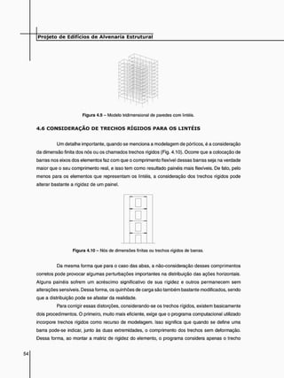 Figura 4.9 - Modelo tridimensional de paredes com lintéis.
4 . 6 C O N S I D E R A Ç Ã O D E T R E C H O S R Í G I D O S P A R A O S L I N T É I S
Um detalhe importante, quando se menciona a modelagem de pórticos, é a consideração
da dimensão finita dos nós ou os chamados trechos rígidos (Fig. 4.10). Ocorre que a colocação de
barras nos eixos dos elementos faz com que o comprimento flexível dessas barras seja na verdade
maior que o seu comprimento real, e isso tem como resultado painéis mais flexíveis. De fato, pelo
menos para os elementos que representam os lintéis, a consideração dos trechos rígidos pode
alterar bastante a rigidez de um painel.
Da mesma forma que para o caso das abas, a não-consideração desses comprimentos
corretos pode provocar algumas perturbações importantes na distribuição das ações horizontais.
Alguns painéis sofrem um acréscimo significativo de sua rigidez e outros permanecem sem
alterações sensíveis. Dessa forma, os quinhões de carga são também bastante modificados, sendo
que a distribuição pode se afastar da realidade.
Para corrigir essas distorções, considerando-se os trechos rígidos, existem basicamente
dois procedimentos. O primeiro, muito mais eficiente, exige que o programa computacional utilizado
incorpore trechos rígidos como recurso de modelagem. Isso significa que quando se define uma
barra pode-se indicar, junto às duas extremidades, o comprimento dos trechos sem deformação.
Dessa forma, ao montar a matriz de rigidez do elemento, o programa considera apenas o trecho
Figura 4.10 - Nós de dimensões finitas ou trechos rígidos de barras.
 