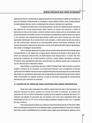efetivamente flexível, transferindo as rigidezes através de um procedimento padrão de translação de
graus de liberdade. Evidentemente os resultados a serem obtidos também serão correspondentes
às extremidades flexíveis, onde a consideração dos esforços realmente tem significado.
O segundo procedimento, muito menos eficiente, só deve ser utilizado quando o programa
não dispuser do recurso anteriormente citado. Trata-se de colocar nós adicionais e dividir os
elementos em dois ou três trechos, conforme existam trechos rígidos junto às extremidades inicial
e final. Obviamente, os modelos crescem em dimensão e complexidade, existindo ainda um problema
a ser resolvido: que características geométricas adotar para esses trechos que não devem
apresentar deformação. Se os valores forem muito elevados, a matriz global da estrutura tende a
ser mal condicionada, obtendo-se do processamento valores incoerentes. Entretanto, se as
características forem relativamente pequenas, o trecho pode apresentar deformações significativas,
não sendo a modelagem representativa.
Como indicação geral pode-se sugerir que as características geométricas adotadas sejam
correspondentes a uma seção com a largura igual à espessura da parede e altura igual ao pé-
direito da edificação. Dessa forma, as deformações serão desprezíveis e a matriz não deve
apresentar problemas de condicionamento numérico, sendo obtidos resultados confiáveis.
Entretanto, esse procedimento alternativo somente deve ser utilizado quando não se dispuser do
recurso descrito para a alternativa anterior.
Para finalizar, é importante citar que o CEB-FIP Model Code 1990 menciona uma forma
simples e eficiente de se considerar os comprimentos flexíveis e por conseqüência os trechos
rígidos das extremidades. Apesar de serem originalmente prescritos para peças de concreto armado,
eles podem ser considerados adequados para os elementos de alvenaria estrutural. E esses valores
estão mencionados em capítulo posterior, no qual se encontram agrupadas as características
geométricas para elementos de alvenaria.
4 . 7 E X E M P L O S D E M O D E L O S P A R A E D I F Í C I O S S O B A Ç Õ E S H O R I Z O N T A I S
Neste item serão analisados dois edifícios residenciais com sete e dez pavimentos, em
alvenaria estrutural de blocos vazados de concreto. Em todos os exemplos, as paredes têm
espessura de 14,5 cm. Serão consideradas as ações do vento segundo as direções dos eixos X e Y,
indicados nas plantas do pavimento tipo. As paredes, bem como seus respectivos lintéis, são
identificados por PX, LX, PY ou LY, conforme sejam paralelos à direção do eixo X ou Y, seguidos
por seus números.
Para o processamento utilizou-se o sistema em elementos finitos descrito em Ramalho (1990).
Para a consideração do pavimento como diafragma rígido, o programa dispõe do recurso do nó mestre.
Além disso, existe a possibilidade de se considerar trechos rígidos pela translação de rigidezes, sem a
 