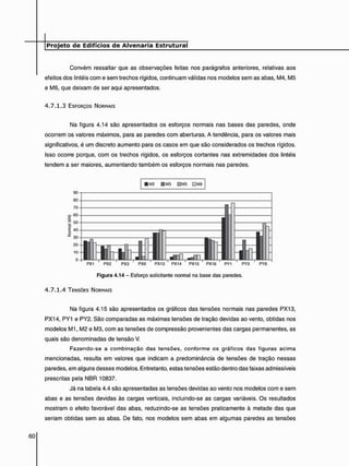 Convém ressaltar que as observações feitas nos parágrafos anteriores, relativas aos
efeitos dos lintéis com e sem trechos rígidos, continuam válidas nos modelos sem as abas, M4, M5
e M6, que deixam de ser aqui apresentados.
4 . 7 . 1 . 3 ESFORÇOS NORMAIS
Na figura 4.14 são apresentados os esforços normais nas bases das paredes, onde
ocorrem os valores máximos, para as paredes com aberturas. A tendência, para os valores mais
significativos, é um discreto aumento para os casos em que são considerados os trechos rígidos.
Isso ocorre porque, com os trechos rígidos, os esforços cortantes nas extremidades dos lintéis
tendem a ser maiores, aumentando também os esforços normais nas paredes.
• M2 9 M3 DM5 DM6
PX1 PX2 PX3 PX9 PX13 PX14 PX15 PX16 PY1 PY3 PY8
Figura 4.14 - Esforço solicitante normal na base das paredes.
4 . 7 . 1 . 4 TENSÕES NORMAIS
Na figura 4.15 são apresentados os gráficos das tensões normais nas paredes PX13,
PX14, PY1 e PY2. São comparadas as máximas tensões de tração devidas ao vento, obtidas nos
modelos M1, M2 e M3, com as tensões de compressão provenientes das cargas permanentes, as
quais são denominadas de tensão V.
Fazendo-se a combinação das tensões, conforme os gráficos das figuras acima
mencionadas, resulta em valores que indicam a predominância de tensões de tração nessas
paredes, em alguns desses modelos. Entretanto, estas tensões estão dentro das faixas admissíveis
prescritas pela NBR 10837.
Já na tabela 4.4 são apresentadas as tensões devidas ao vento nos modelos com e sem
abas e as tensões devidas às cargas verticais, incluindo-se as cargas variáveis. Os resultados
mostram o efeito favorável das abas, reduzindo-se as tensões praticamente à metade das que
seriam obtidas sem as abas. De fato, nos modelos sem abas em algumas paredes as tensões
 