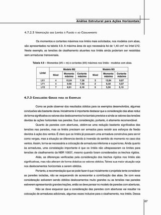 Análise Estrutural para Ações Horizontais
4 . 7 . 2 . 5 VERIFICAÇÃO DOS LINTÉIS À FLEXÃO E AO CISALHAMENTO
Os momentos e cortantes máximos nos lintéis mais solicitados, nos modelos com abas,
são apresentados na tabela 4.9. A máxima área de aço necessária foi de 1,40 cm2 no lintel LY2.
Neste exemplo, as tensões de cisalhamento atuantes nos lintéis ainda poderiam ser resistidas
sem armaduras transversais.
Tabela 4.9 - Momentos (kN m) e cortantes (kN) máximos nos lintéis - modelos com abas.
Lintel
Modelo M2 Modelo M3
Lintel
Nível
Momento
máximo
Cortante
máximo
Nível
Momento
máximo
Cortante
máximo
LX1 4 15,84 7,38 3 13,84 9,87
LY1 4 9,58 7,59 2 6,39 5,07
LY2 7 8,61 6,16 5 5,56 5,19
4 . 7 . 3 CONCLUSÕES GERAIS PARA o s EXEMPLOS
Como se pode observar dos resultados obtidos para os exemplos desenvolvidos, algumas
conclusões são bastante claras. Inicialmente é importante destacar que a consideração das abas reduz
de forma significativa os valores dos deslocamentos horizontais previstos e ainda os valores das tensões
devidas às ações horizontais nas paredes. Sua consideração, portanto, é altamente recomendável.
Quanto às paredes com aberturas, obtém-se uma redução bastante significativa das
tensões nas paredes, mas os lintéis precisam ser armados para resistir aos esforços de flexão
devidos à ação dos ventos. É claro que os lintéis já possuem uma armadura construtiva para servir
como vergas, mas a situação se diferencia devido à inversão do sentido do momento no caso dos
ventos. Assim, torna-se necessária a colocação de armaduras inferiores e superiores. Ainda quanto
às armaduras, uma constatação importante é que os lintéis não ultrapassaram os limites para
tensões de cisalhamento da NBR 10837, mesmo quando foram considerados os trechos rígidos.
Aliás, as diferenças verificadas pela consideração dos trechos rígidos nos lintéis são
significativas, mas não alteram de forma drástica os valores obtidos. Talvez sua maior atuação seja
nos deslocamentos horizontais a serem obtidos.
Portanto, a recomendação que se pode fazer é que inicialmente o projetista tente considerar
as paredes isoladas, não se esquecendo de acrescentar a contribuição das abas. Se com essa
consideração estiverem sendo obtidos deslocamentos muito grandes ou as tensões nas paredes
estiverem apresentando grandes trações, então se deve pensar no modelo de paredes com aberturas.
Não se deve esquecer que a consideração das paredes com aberturas vai resultar na
colocação de armaduras adicionais, algumas vezes inclusive para o cisalhamento, nos lintéis. Dessa
 