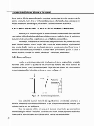 forma, pode-se dificultar a execução da obra e penalizar a economia a ser obtida com a adoção do
sistema construtivo. Assim, deve-se verificar se não é possível evitar tais situações, adotando-se um
modelo mais simples e ainda seguro para a análise e o dimensionamento da estrutura.
4 . 8 E S T A B I L I D A D E G L O B A L D A E S T R U T U R A D E C O N T R A V E N T A M E N T O
A verificação da estabilidade global de uma estrutura de contraventamento é recomendável
para qualquer edificação e indispensável para edifícios em que, em razão do número de pavimentos
ou outro motivo qualquer, haja suspeita sobre sua condição de deslocabilidade.
Por exemplo, para os casos de edifícios nos quais a grande maioria das paredes estruturais
esteja orientada segundo uma só direção, pode ocorrer que a deslocabilidade seja inaceitável
para a outra direção, mesmo que a edificação apresente poucos pavimentos. Dessa forma, é
importante estar atento aos problemas de segunda ordem, principalmente quando se utiliza o
sistema estrutural chamado de "paredes transversais", mencionado anteriormente.
4 . 8 . 1 CONCEITOS BÁSICOS
Imagine-se uma estrutura submetida simultaneamente a uma carga vertical e uma ação
horizontal. É fácil concluir-se que haverá um acréscimo do momento fletor inicial, chamado de
momento de primeira ordem, representado pelas cargas verticais atuando nos deslocamentos
produzidos pelas ações horizontais, conforme se mostra na figura 4.21.
Esse acréscimo, chamado momento de segunda ordem, somente não ocorreria se a
estrutura pudesse ser considerada indeslocável, o que é impossível quando se considera que
qualquer material tem sua flexibilidade.
Esse é o caso dos edifícios em geral, e de alvenaria em particular, que se encontram
submetidos a ações verticais e horizontais. Essas estruturas devem, portanto, apresentar acréscimos
de esforços de segunda ordem, tanto maiores quanto maior a sua deslocabilidade.
Figura 4.21 - Momento de segunda ordem.
 