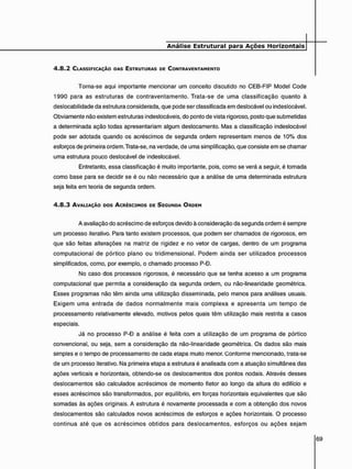 Análise Estrutural para Ações Horizontais
4 . 8 . 2 CLASSIFICAÇÃO DAS ESTRUTURAS DE CONTRAVENTAMENTO
Torna-se aqui importante mencionar um conceito discutido no CEB-FIP Model Code
1990 para as estruturas de contraventamento. Trata-se de uma classificação quanto à
deslocabilidade da estrutura considerada, que pode ser classificada em deslocável ou indeslocável.
Obviamente não existem estruturas indeslocáveis, do ponto de vista rigoroso, posto que submetidas
a determinada ação todas apresentariam algum deslocamento. Mas a classificação indeslocável
pode ser adotada quando os acréscimos de segunda ordem representam menos de 10% dos
esforços de primeira ordem. Trata-se, na verdade, de uma simplificação, que consiste em se chamar
uma estrutura pouco deslocável de indeslocável.
Entretanto, essa classificação é muito importante, pois, como se verá a seguir, é tomada
como base para se decidir se é ou não necessário que a análise de uma determinada estrutura
seja feita em teoria de segunda ordem.
4 . 8 . 3 AVALIAÇÃO DOS ACRÉSCIMOS DE SEGUNDA ORDEM
A avaliação do acréscimo de esforços devido à consideração da segunda ordem é sempre
um processo iterativo. Para tanto existem processos, que podem ser chamados de rigorosos, em
que são feitas alterações na matriz de rigidez e no vetor de cargas, dentro de um programa
computacional de pórtico plano ou tridimensional. Podem ainda ser utilizados processos
simplificados, como, por exemplo, o chamado processo P-O.
No caso dos processos rigorosos, é necessário que se tenha acesso a um programa
computacional que permita a consideração da segunda ordem, ou não-linearidade geométrica.
Esses programas não têm ainda uma utilização disseminada, pelo menos para análises usuais.
Exigem uma entrada de dados normalmente mais complexa e apresenta um tempo de
processamento relativamente elevado, motivos pelos quais têm utilização mais restrita a casos
especiais.
Já no processo P-D a análise é feita com a utilização de um programa de pórtico
convencional, ou seja, sem a consideração da não-linearidade geométrica. Os dados são mais
simples e o tempo de processamento de cada etapa muito menor. Conforme mencionado, trata-se
de um processo iterativo. Na primeira etapa a estrutura é analisada com a atuação simultânea das
ações verticais e horizontais, obtendo-se os deslocamentos dos pontos nodais. Através desses
deslocamentos são calculados acréscimos de momento fletor ao longo da altura do edifício e
esses acréscimos são transformados, por equilíbrio, em forças horizontais equivalentes que são
somadas às ações originais. A estrutura é novamente processada e com a obtenção dos novos
deslocamentos são calculados novos acréscimos de esforços e ações horizontais. O processo
continua até que os acréscimos obtidos para deslocamentos, esforços ou ações sejam
 