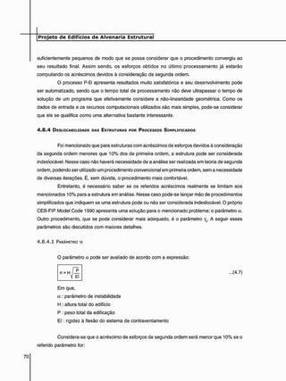 suficientemente pequenos de modo que se possa considerar que o procedimento convergiu ao
seu resultado final. Assim sendo, os esforços obtidos no último processamento já estarão
computando os acréscimos devidos à consideração da segunda ordem.
O processo P-B apresenta resultados muito satisfatórios e seu desenvolvimento pode
ser automatizado, sendo que o tempo total de processamento não deve ultrapassar o tempo de
solução de um programa que efetivamente considere a não-linearidade geométrica. Como os
dados de entrada e os recursos computacionais utilizados são mais simples, pode-se considerar
que ele se qualifica como uma alternativa bastante interessante.
4 . 8 . 4 DESLOCABILIDADE DAS ESTRUTURAS POR PROCESSOS SIMPLIFICADOS
Foi mencionado que para estruturas com acréscimos de esforços devidos à consideração
da segunda ordem menores que 10% dos de primeira ordem, a estrutura pode ser considerada
indeslocável. Nesse caso não haverá necessidade de a análise ser realizada em teoria de segunda
ordem, podendo ser utilizado um procedimento convencional em primeira ordem, sem a necessidade
de diversas iterações. É, sem dúvida, o procedimento mais confortável.
Entretanto, é necessário saber se os referidos acréscimos realmente se limitam aos
mencionados 10% para a estrutura em análise. Nesse caso pode-se lançar mão de procedimentos
simplificados que indiquem se uma estrutura pode ou não ser considerada indeslocável. O próprio
CEB-FIP Model Code 1990 apresenta uma solução para o mencionado problema: o parâmetro a.
Outro procedimento, que se pode considerar mais adequado, é o parâmetro yz. A seguir esses
parâmetros são discutidos com maiores detalhes.
4 . 8 . 4 . 1 PARÂMETRO a
Em que,
a : parâmetro de instabilidade
H : altura total do edifício
P : peso total da edificação
E l : rigidez à flexão do sistema de contraventamento
Considera-se que o acréscimo de esforços de segunda ordem será menor que 10% se o
referido parâmetro for:
O parâmetro a pode ser avaliado de acordo com a expressão:
...(4.7)
 