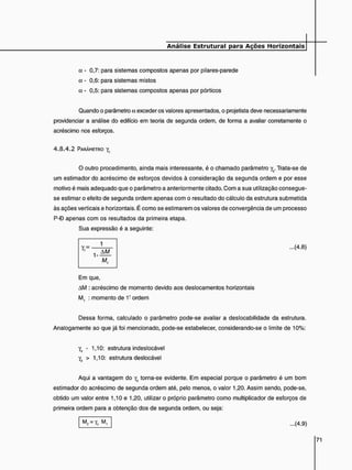 a - 0,7: para sistemas compostos apenas por pilares-parede
a - 0,6: para sistemas mistos
a - 0,5: para sistemas compostos apenas por pórticos
Quando o parâmetro o. exceder os valores apresentados, o projetista deve necessariamente
providenciar a análise do edifício em teoria de segunda ordem, de forma a avaliar corretamente o
acréscimo nos esforços.
4 . 8 . 4 . 2 PARÂMETRO y,
O outro procedimento, ainda mais interessante, é o chamado parâmetro yz. Trata-se de
um estimador do acréscimo de esforços devidos à consideração da segunda ordem e por esse
motivo é mais adequado que o parâmetro a anteriormente citado. Com a sua utilização consegue-
se estimar o efeito de segunda ordem apenas com o resultado do cálculo da estrutura submetida
às ações verticais e horizontais. É como se estimarem os valores de convergência de um processo
P-D apenas com os resultados da primeira etapa.
Sua expressão é a seguinte:
...(4.8)
Em que,
AM : acréscimo de momento devido aos deslocamentos horizontais
M, : momento de 1! ordem
Dessa forma, calculado o parâmetro pode-se avaliar a deslocabilidade da estrutura.
Analogamente ao que já foi mencionado, pode-se estabelecer, considerando-se o limite de 10%:
Y, - 1,10: estrutura indeslocável
yz > 1,10: estrutura deslocável
Aqui a vantagem do yz torna-se evidente. Em especial porque o parâmetro é um bom
estimador do acréscimo de segunda ordem até, pelo menos, o valor 1,20. Assim sendo, pode-se,
obtido um valor entre 1,10 e 1,20, utilizar o próprio parâmetro como multiplicador de esforços de
primeira ordem para a obtenção dos de segunda ordem, ou seja:
M2 = Y, M, ...(4.9)
 