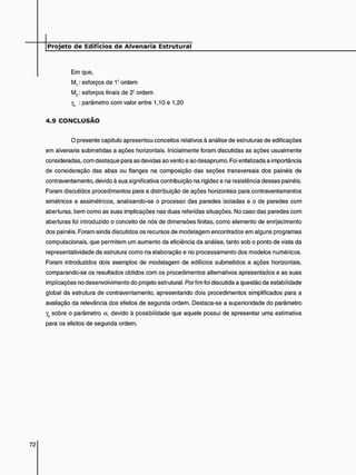 Em que,
M,: esforços de 1? ordem
M2 : esforços finais de 2- ordem
yg : parâmetro com valor entre 1,10 e 1,20
4 . 9 C O N C L U S Ã O
O presente capítulo apresentou conceitos relativos à análise de estruturas de edificações
em alvenaria submetidas a ações horizontais. Inicialmente foram discutidas as ações usualmente
consideradas, com destaque para as devidas ao vento e ao desaprumo. Foi enfatizada a importância
de consideração das abas ou flanges na composição das seções transversais dos painéis de
contraventamento, devido à sua significativa contribuição na rigidez e na resistência desses painéis.
Foram discutidos procedimentos para a distribuição de ações horizontais para contraventamentos
simétricos e assimétricos, analisando-se o processo das paredes isoladas e o de paredes com
aberturas, bem como as suas implicações nas duas referidas situações. No caso das paredes com
aberturas foi introduzido o conceito de nós de dimensões finitas, como elemento de enrijecimento
dos painéis. Foram ainda discutidos os recursos de modelagem encontrados em alguns programas
computacionais, que permitem um aumento da eficiência da análise, tanto sob o ponto de vista da
representatividade da estrutura como na elaboração e no processamento dos modelos numéricos.
Foram introduzidos dois exemplos de modelagem de edifícios submetidos a ações horizontais,
comparando-se os resultados obtidos com os procedimentos alternativos apresentados e as suas
implicações no desenvolvimento do projeto estrutural. Por fim foi discutida a questão da estabilidade
global da estrutura de contraventamento, apresentando dois procedimentos simplificados para a
avaliação da relevância dos efeitos de segunda ordem. Destaca-se a superioridade do parâmetro
y2 sobre o parâmetro a, devido à possibilidade que aquele possui de apresentar uma estimativa
para os efeitos de segunda ordem.
 