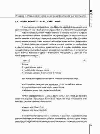 Principais Parâmetros para o Dimensionamento de Elementos n
eu
c
o
5 . 1 T E N S Õ E S A D M I S S Í V E I S E E S T A D O S L I M I T E S
A segurança de uma estrutura pode ser entendida como a capacidade de suportar as diversas
ações previstas durante a sua vida útil, garantida sua possibilidade de funcionar conforme sua destinação.
Todas as teorias que permitem introduzir o conceito de segurança baseiam-se na hipótese
de que o comportamento estrutural é determinístico. Isto significa que para um mesmo corpo, sob as
mesmas condições de vinculação, a repetição de uma solicitação ao longo do tempo produziria as
mesmas respostas estruturais, ou seja, as mesmas deformações, tensões, esforços e deslocamentos.
O método das tensões admissíveis introduz a segurança no projeto estrutural mediante
o estabelecimento de um coeficiente de segurança interno y_. É imposta a condição de que as
maiores tensões na estrutura não ultrapassem valores admissíveis, estabelecidos de forma empírica,
a partir da divisão de tensões de ruptura ou de escoamento pelo coeficiente y4. A aplicação desse
método pode ser resumida por:
S < R / Yj ...(5.1)
Em que,
S : máxima tensão atuante
y : coeficiente de segurança interno
R : tensão de ruptura ou de escoamento do material
Este método tem algumas deficiências que podem ser consideradas sérias:
a) impossibilidade de se interpretar o coeficiente yt como um coeficiente externo:
b) preocupação exclusiva com a relação serviço-ruptura;
c) adequação apenas para o comportamento linear.
Também se pode conceituar a segurança de uma estrutura com a introdução da idéia de
estado limite. Segura é a estrutura que, durante a sua vida útil, não atinge nenhum estado limite.
Esses estados limites podem ser definidos como:
a) estado limite último (ELU);
b) estado limite de serviço (ELS).
O estado limite último corresponde ao esgotamento da capacidade portante da estrutura e
pode ser ocasionado por diversos fatores: perda de estabilidade do equilíbrio, ruptura, colapso,
deterioração por fadiga ou excesso de deformação plástica que inviabilize a sua utilização como estrutura.
 