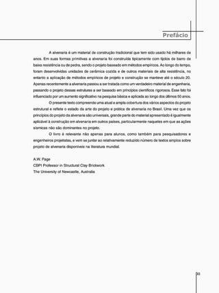 A alvenaria é um material de construção tradicional que tem sido usado há milhares de
anos. Em suas formas primitivas a alvenaria foi construída tipicamente com tijolos de barro de
baixa resistência ou de pedra, sendo o projeto baseado em métodos empíricos. Ao longo do tempo,
foram desenvolvidas unidades de cerâmica cozida e de outros materiais de alta resistência, no
entanto a aplicação de métodos empíricos de projeto e construção se manteve até o século 20.
Apenas recentemente a alvenaria passou a ser tratada como um verdadeiro material de engenharia,
passando o projeto dessas estruturas a ser baseado em princípios científicos rigorosos. Esse fato foi
influenciado por um aumento significativo na pesquisa básica e aplicada ao longo dos últimos 50 anos.
O presente texto compreende uma atual e ampla cobertura dos vários aspectos do projeto
estrutural e reflete o estado da arte do projeto e prática de alvenaria no Brasil. Uma vez que os
princípios do projeto da alvenaria são universais, grande parte do material apresentado é igualmente
aplicável à construção em alvenaria em outros países, particularmente naqueles em que as ações
sísmicas não são dominantes no projeto.
O livro é relevante não apenas para alunos, como também para pesquisadores e
engenheiros projetistas, e vem se juntar ao relativamente reduzido número de textos amplos sobre
projeto de alvenaria disponíveis na literatura mundial.
A.W. Page
CBPI Professor in Structural Clay Brickwork
The University of Newcastle, Australia
 