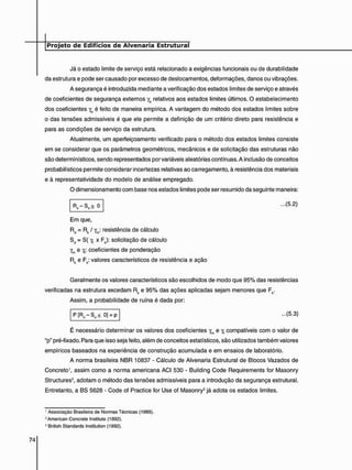 Já o estado limite de serviço está relacionado a exigências funcionais ou de durabilidade
da estrutura e pode ser causado por excesso de deslocamentos, deformações, danos ou vibrações.
A segurança é introduzida mediante a verificação dos estados limites de serviço e através
de coeficientes de segurança externos ye relativos aos estados limites últimos. O estabelecimento
dos coeficientes yc é feito de maneira empírica. A vantagem do método dos estados limites sobre
o das tensões admissíveis é que ele permite a definição de um critério direto para resistência e
para as condições de serviço da estrutura.
Atualmente, um aperfeiçoamento verificado para o método dos estados limites consiste
em se considerar que os parâmetros geométricos, mecânicos e de solicitação das estruturas não
são determinísticos, sendo representados por variáveis aleatórias contínuas. A inclusão de conceitos
probabilísticos permite considerar incertezas relativas ao carregamento, à resistência dos materiais
e à representatividade do modelo de análise empregado.
O dimensionamento com base nos estados limites pode ser resumido da seguinte maneira:
- Sd > 0 ...(5.2)
Em que,
Rd = Rk / ym: resistência de cálculo
Sd = S( y, x Fk): solicitação de cálculo
e Y,: coeficientes de ponderação
Rk e Fk: valores característicos de resistência e ação
Geralmente os valores característicos são escolhidos de modo que 95% das resistências
verificadas na estrutura excedam Rk e 95% das ações aplicadas sejam menores que Fk.
Assim, a probabilidade de ruína é dada por:
P[Rr i -Sd < 0] = p ...(5.3)
É necessário determinar os valores dos coeficientes ym e Y, compatíveis com o valor de
up" pré-fixado. Para que isso seja feito, além de conceitos estatísticos, são utilizados também valores
empíricos baseados na experiência de construção acumulada e em ensaios de laboratório.
A norma brasileira NBR 10837 - Cálculo de Alvenaria Estrutural de Blocos Vazados de
Concreto1, assim como a norma americana ACI 530 - Building Code Requirements for Masonry
Structures2, adotam o método das tensões admissíveis para a introdução da segurança estrutural.
Entretanto, a BS 5628 - Code of Practice for Use of Masonry3 já adota os estados limites.
' Associação Brasileira de Normas Técnicas (1989).
2 American Concrete Instituto (1992).
3 British Standards Institution (1992).
 