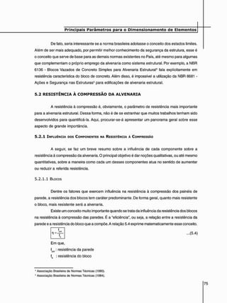 De fato, seria interessante se a norma brasileira adotasse o conceito dos estados limites.
Além de ser mais adequado, por permitir melhor conhecimento da segurança da estrutura, esse é
o conceito que serve de base para as demais normas existentes no País. até mesmo para algumas
que complementam o próprio emprego da alvenaria como sistema estrutural. Por exemplo, a NBR
6136 - Blocos Vazados de Concreto Simples para Alvenaria Estrutural4 fala explicitamente em
resistência característica do bloco de concreto. Além disso, é impossível a utilização da NBR 8681 -
Ações e Segurança nas Estruturas* para edificações de alvenaria estrutural.
5 . 2 R E S I S T Ê N C I A À C O M P R E S S Ã O D A A L V E N A R I A
A resistência à compressão é, obviamente, o parâmetro de resistência mais importante
para a alvenaria estrutural. Dessa forma, não é de se estranhar que muitos trabalhos tenham sido
desenvolvidos para quantificá-la. Aqui, procurar-se-á apresentar um panorama geral sobre esse
aspecto de grande importância.
5 . 2 . 1 INFLUÊNCIA DOS COMPONENTES NA RESISTÊNCIA À COMPRESSÃO
A seguir, se faz um breve resumo sobre a influência de cada componente sobre a
resistência à compressão da alvenaria. O principal objetivo é dar noções qualitativas, ou até mesmo
quantitativas, sobre a maneira como cada um desses componentes atua no sentido de aumentar
ou reduzir a referida resistência.
5 . 2 . 1 . 1 BLOCOS
Dentre os fatores que exercem influência na resistência à compressão dos painéis de
parede, a resistência dos blocos tem caráter predominante. De forma geral, quanto mais resistente
o bloco, mais resistente será a alvenaria.
Existe um conceito muito importante quando se trata da influência da resistência dos blocos
na resistência à compressão das paredes. É a "eficiência", ou seja, a relação entre a resistência da
parede e a resistência do bloco que a compõe. A relação 5.4 exprime matematicamente esse conceito.
n = f
...(5.4)
Em que,
fpw: resistência da parede
f0 : resistência do bloco
4 Associação Brasileira de Normas Técnicas (1980).
5 Associação Brasileira de Normas Técnicas (1984).
 