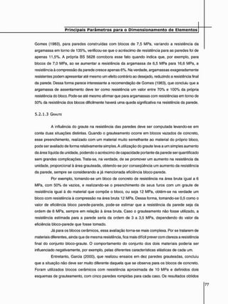 Gomes (1983), para paredes construídas com blocos de 7,5 MPa, variando a resistência da
argamassa em torno de 135%, verificou-se que o acréscimo de resistência para as paredes foi de
apenas 11,5%. A própria BS 5628 corrobora esse fato quando indica que, por exemplo, para
blocos de 7,0 MPa, ao se aumentar a resistência da argamassa de 6,5 MPa para 16,6 MPa, a
resistência à compressão da parede cresce apenas 6%. Na verdade, argamassas exageradamente
resistentes podem apresentar até mesmo um efeito contrário ao desejado, reduzindo a resistência final
da parede. Dessa forma parece interessante a recomendação de Gomes (1983), que concluiu que a
argamassa de assentamento deve ter como resistência um valor entre 70% e 100% da própria
resistência do bloco. Pode-se até mesmo afirmar que para argamassas com resistências em torno de
50% da resistência dos blocos dificilmente haverá uma queda significativa na resistência da parede.
5 . 2 . 1 . 3 GRAUTE
A influência do graute na resistência das paredes deve ser computada levando-se em
conta duas situações distintas. Quando o grauteamento ocorre em blocos vazados de concreto,
esse preenchimento, realizado com um material muito semelhante ao material do próprio bloco,
pode ser avaliado de forma relativamente simples. A utilização do graute leva a um simples aumento
da área líquida da unidade, podendo o acréscimo de capacidade portante da parede ser quantificado
sem grandes complicações. Trata-se, na verdade, de se promover um aumento na resistência da
unidade, proporcional à área grauteada, obtendo-se por conseqüência um aumento da resistência
da parede, sempre se considerando a já mencionada eficiência bloco-parede.
Por exemplo, tomando-se um bloco de concreto de resistência na área bruta igual a 6
MPa, com 50% de vazios, e realizando-se o preenchimento de seus furos com um graute de
resistência igual à do material que compõe o bloco, ou seja 12 MPa, obtém-se na verdade um
bloco com resistência à compressão na área bruta 12 MPa. Dessa forma, tomando-se 0,5 como o
valor de eficiência bloco parede-parede, pode-se estimar que a resistência da parede seja da
ordem de 6 MPa, sempre em relação à área bruta. Caso o grauteamento não fosse utilizado, a
resistência estimada para a parede seria da ordem de 3 a 3,5 MPa, dependendo do valor da
eficiência bloco-parede que fosse tomado.
Já para os blocos cerâmicos, essa avaliação torna-se mais complexa. Por se tratarem de
materiais diferentes, ainda que de mesma resistência, fica mais difícil prever com clareza a resistência
final do conjunto bloco-graute. O comportamento do conjunto dos dois materiais poderia ser
influenciado negativamente, por exemplo, pelas diferentes características elásticas de cada um.
Entretanto, Garcia (2000), que realizou ensaios em dez paredes grauteadas, concluiu
que a situação não deve ser muito diferente daquela que se observa para os blocos de concreto.
Foram utilizados blocos cerâmicos com resistência aproximada de 10 MPa e definidos dois
esquemas de grauteamento, com cinco paredes rompidas para cada caso. Os resultados obtidos
 
