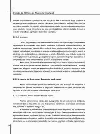 mostram que considerar o graute como uma redução da área de vazios dos blocos, conforme o
que se sugeriu para os blocos de concreto, não parece muito distante da realidade. Mas, como os
exemplares ensaiados são poucos e seriam necessários estudos complementares para corroborar
esses resultados iniciais, é importante que essa consideração seja feita com cuidado, de modo a
se evitar uma redução significativa do nível de segurança.
5 . 2 . 1 . 4 ARMADURAS
De fato, o aço nas estruturas de alvenaria acaba tendo sua capacidade pouco aproveitada
na resistência à compressão, pois a tensão usualmente fica limitada a valores bem abaixo da
tensão de escoamento do material. A imposição de limites relativamente baixos para as tensões
no aço é explicada pela necessidade de se evitar uma fissuração excessiva, bem como garantir a
aderência entre as barras de aço e o graute que as envolve. Entretanto, essa limitação leva a uma
contribuição menor do que aquela que se poderia esperar, especialmente porque a resistência à
compressão dos outros componentes da alvenaria é relativamente elevada.
Assim sendo, usualmente não é interessante do ponto de vista da relação custo-benefício
se utilizar esse recurso para aumentar a resistência à compressão. Na verdade a alvenaria armada
parece mais adequada quando se necessita conferir ductilidade à estrutura, aumentar o limite
normalizado para a esbeltez de paredes ou quando se necessita de acréscimo muito localizado de
resistência.
5 . 2 . 2 AVALIAÇÃO DA RESISTÊNCIA À COMPRESSÃO DAS PAREDES
Alguns procedimentos podem ser utilizados para uma avaliação da resistência à
compressão das paredes de alvenaria. A seguir são apresentados três deles, sendo que são
discutidas as principais vantagens e desvantagens de cada um.
5 . 2 . 2 . 1 ESTIMATIVA ATRAVÉS DA RESISTÊNCIA DE PRISMAS
Prismas sao elementos obtidos pela superposição de um certo número de blocos,
normalmente dois ou três, unidos por junta de argamassa e destinados ao ensaio de compressão
axial, conforme se apresenta na figura 5.1.
A estimativa da resistência de paredes através do ensaio de prismas é o procedimento
adotado pela NBR 10837, sendo também permitido pelo ACI 530. É extremamente interessante e
representa um avanço significativo do ponto de vista de se obter um método de dimensionamento
válido para praticamente qualquer condição de unidade, argamassa ou mesmo graute. Obviamente,
é importante que os prismas sejam executados nas mesmas condições verificadas na construção.
 