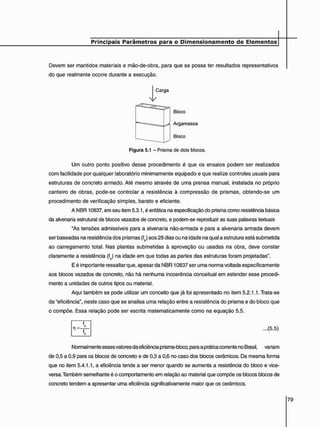 Devem ser mantidos materiais e mão-de-obra, para que se possa ter resultados representativos
do que realmente ocorre durante a execução.
J^Carga
Bloco
Argamassa
Bloco
Figura 5.1 - Prisma de dois blocos.
Um outro ponto positivo desse procedimento é que os ensaios podem ser realizados
com facilidade por qualquer laboratório minimamente equipado e que realize controles usuais para
estruturas de concreto armado. Até mesmo através de uma prensa manual, instalada no próprio
canteiro de obras, pode-se controlar a resistência ã compressão de prismas, obtendo-se um
procedimento de verificação simples, barato e eficiente.
A NBR 10837, em seu item 5.3.1, é enfática na especificação do prisma como resistência básica
da alvenaria estrutural de blocos vazados de concreto, e podem-se reproduzir as suas palavras textuais
"As tensões admissíveis para a alvenaria não-armada e para a alvenaria armada devem
ser baseadas na resistência dos prismas (fp) aos 28 dias ou na idade na qual a estrutura está submetida
ao carregamento total. Nas plantas submetidas à aprovação ou usadas na obra, deve constar
claramente a resistência (fp) na idade em que todas as partes das estruturas foram projetadas".
E é importante ressaltar que, apesar da NBR 10837 ser uma norma voltada especificamente
aos blocos vazados de concreto, não há nenhuma incoerência conceituai em estender esse procedi-
mento a unidades de outros tipos ou material.
Aqui também se pode utilizar um conceito que já foi apresentado no item 5.2.1.1. Trata-se
da "eficiência", neste caso que se analisa uma relação entre a resistência do prisma e do bloco que
o compõe. Essa relação pode ser escrita matematicamente como na equação 5.5.
f
- F
...(5.5)
Normalmente esses valores da eficiência prisma-bloco, para a prática corrente no Brasil, variam
de 0,5 a 0,9 para os blocos de concreto e de 0,3 a 0,6 no caso dos blocos cerâmicos. Da mesma forma
que no item 5.4.1.1, a eficiência tende a ser menor quando se aumenta a resistência do bloco e vice-
versa. Também semelhante é o comportamento em relação ao material que compõe os blocos blocos de
concreto tendem a apresentar uma eficiência significativamente maior que os cerâmicos.
 