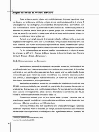 Existe ainda uma terceira relação entre resistências que é de grande importância e que
não deixa de ser também uma eficiência: a relação entre a resistência da parede e do prisma. É
uma relação muito importante porque, mesmo sendo o dimensionamento e o controle feitos com
base na resistência do prisma, o que interessa em última instância é a resistência da parede. E a
resistência do prisma é sempre maior que a da parede, porque com o aumento do número de
juntas que se verifica na parede, inclusive com a adição de juntas verticais que não existem no
prisma, a resistência do painel tende a cair.
Tomando-se um amplo conjunto de ensaios já realizados no Brasil, verifica-se que essa
relação de resistência parede-prisma situa-se por volta de 0,7 tanto para blocos de concreto como para
blocos cerâmicos. Esse número é corroborado implicitamente até mesmo pela NBR 10837, quando
são observadas as expressões para dimensionamento com base na resistência de prisma ou de parede.
Por fim, resta mencionar que a norma brasileira que regulamenta o método de ensaio
dos prismas é a NBR 8215 - Prismas de Blocos Vazados de Concreto Simples para Alvenaria
Estrutural - Preparo e Ensaio à Compressão7.
5 . 2 . 2 . 2 ESTIMATIVA ATRAVÉS DOS COMPONENTES
A estimativa da resistência à compressão das paredes através dos componentes é um
procedimento muito bom, mas que apresenta um inconveniente sério para um país de dimensões
continentais e com grandes diferenças regionais. Seria preciso uma boa padronização desses
componentes para que o número de ensaios necessários a essa estimativa fosse razoável. Em
caso contrário, a caracterização do material demandaria um número de ensaios que acabaria
praticamente inviabilizando o próprio procedimento.
A estimativa da resistência através dos componentes é o principal método utilizado pela
BS 5628, que apresenta tabelas para a resistência característica à compressão das paredes em
função do tipo de argamassa e da resistência das unidades. Por exemplo, se forem tomados os
blocos vazados com relação entre a altura e a menor dimensão na horizontal entre 2,0 e 4,0, os
valores da resistência característica serão os da tabela 5.2.
É interessante ressaltar que a BS 5628 não se refere a prismas. Quando se tratar de
uma alvenaria especial, a resistência à compressão deve ser obtida de ensaios de paredes com
pelo menos 1,20 m de comprimento por 2,40 m de altura.
Também o ACI 530 se utiliza deste procedimento como uma das alternativas para o cálculo da
resistência à compressão. Podem-se apresentar, por exemplo, os valores especificados para unidades de
concreto pelo ACI 530.1 Specifications for Masonry Structures3, organizados na tabela 5.3. A diferença em
7 Associação Brasileira de Normas Técnicas (1983).
8 American Concrete Instituto (1992).
 