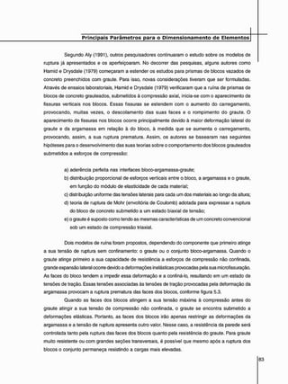 Segundo Aly (1991), outros pesquisadores continuaram o estudo sobre os modelos de
ruptura já apresentados e os aperfeiçoaram. No decorrer das pesquisas, alguns autores como
Hamid e Drysdale (1979) começaram a estender os estudos para prismas de blocos vazados de
concreto preenchidos com graute. Para isso, novas considerações tiveram que ser formuladas.
Através de ensaios laboratoriais, Hamid e Drysdale (1979) verificaram que a ruína de prismas de
blocos de concreto grauteados, submetidos à compressão axial, inicia-se com o aparecimento de
fissuras verticais nos blocos. Essas fissuras se estendem com o aumento do carregamento,
provocando, muitas vezes, o descolamento das suas faces e o rompimento do graute. O
aparecimento de fissuras nos blocos ocorre principalmente devido à maior deformação lateral do
graute e da argamassa em relação à do bloco, à medida que se aumenta o carregamento,
provocando, assim, a sua ruptura prematura. Assim, os autores se basearam nas seguintes
hipóteses para o desenvolvimento das suas teorias sobre o comportamento dos blocos grauteados
submetidos a esforços de compressão:
a) aderência perfeita nas interfaces bloco-argamassa-graute;
b) distribuição proporcional de esforços verticais entre o bloco, a argamassa e o graute,
em função do módulo de elasticidade de cada material;
c) distribuição uniforme das tensões laterais para cada um dos materiais ao longo da altura;
d) teoria de ruptura de Mohr (envoltória de Coulomb) adotada para expressar a ruptura
do bloco de concreto submetido a um estado biaxial de tensão;
e) o graute é suposto como tendo as mesmas características de um concreto convencional
sob um estado de compressão triaxial.
Dois modelos de ruína foram propostos, dependendo do componente que primeiro atinge
a sua tensão de ruptura sem confinamento: o graute ou o conjunto bloco-argamassa. Quando o
graute atinge primeiro a sua capacidade de resistência a esforços de compressão não confinada,
grande expansão lateral ocorre devido a deformações inelásticas provocadas pela sua microfissuração.
As faces do bloco tendem a impedir essa deformação e a confiná-lo, resultando em um estado de
tensões de tração. Essas tensões associadas às tensões de tração provocadas pela deformação da
argamassa provocam a ruptura prematura das faces dos blocos, conforme figura 5.3.
Quando as faces dos blocos atingem a sua tensão máxima à compressão antes do
graute atingir a sua tensão de compressão não confinada, o graute se encontra submetido a
deformações elásticas. Portanto, as faces dos blocos irão apenas restringir as deformações da
argamassa e a tensão de ruptura apresenta outro valor. Nesse caso, a resistência da parede será
controlada tanto pela ruptura das faces dos blocos quanto pela resistência do graute. Para graute
muito resistente ou com grandes seções transversais, é possível que mesmo após a ruptura dos
blocos o conjunto permaneça resistindo a cargas mais elevadas.
 