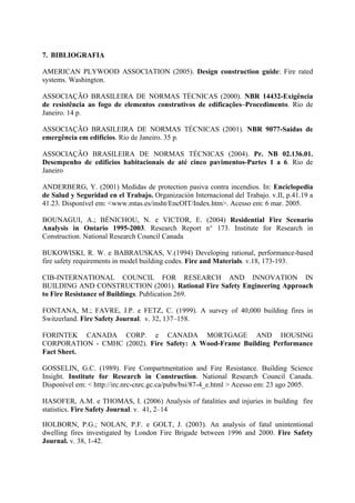7. BIBLIOGRAFIA
AMERICAN PLYWOOD ASSOCIATION (2005). Design construction guide: Fire rated
systems. Washington.
ASSOCIAÇÃO BRASILEIRA DE NORMAS TÉCNICAS (2000). NBR 14432-Exigência
de resistência ao fogo de elementos construtivos de edificações–Procedimento. Rio de
Janeiro. 14 p.
ASSOCIAÇÃO BRASILEIRA DE NORMAS TÉCNICAS (2001). NBR 9077-Saídas de
emergência em edifícios. Rio de Janeiro. 35 p.
ASSOCIAÇÃO BRASILEIRA DE NORMAS TÉCNICAS (2004). Pr. NB 02.136.01.
Desempenho de edifícios habitacionais de até cinco pavimentos-Partes 1 a 6. Rio de
Janeiro
ANDERBERG, Y. (2001) Medidas de protection pasiva contra incendios. In: Enciclopedia
de Salud y Seguridad en el Trabajo. Organización Internacional del Trabajo. v.II, p.41.19 a
41.23. Disponível em: <www.mtas.es/insht/EncOIT/Index.htm>. Acesso em: 6 mar. 2005.
BOUNAGUI, A.; BÉNICHOU, N. e VICTOR, E. (2004) Residential Fire Scenario
Analysis in Ontario 1995-2003. Research Report n° 173. Institute for Research in
Construction. National Research Council Canada
BUKOWISKI, R. W. e BABRAUSKAS, V.(1994) Developing rational, performance-based
fire safety requirements in model building codes. Fire and Materials. v.18, 173-193.
CIB-INTERNATIONAL COUNCIL FOR RESEARCH AND INNOVATION IN
BUILDING AND CONSTRUCTION (2001). Rational Fire Safety Engineering Approach
to Fire Resistance of Buildings. Publication 269.
FONTANA, M.; FAVRE, J.P. e FETZ, C. (1999). A survey of 40,000 building fires in
Switzerland. Fire Safety Journal. v. 32, 137–158.
FORINTEK CANADA CORP. e CANADA MORTGAGE AND HOUSING
CORPORATION - CMHC (2002). Fire Safety: A Wood-Frame Building Performance
Fact Sheet.
GOSSELIN, G.C. (1989). Fire Compartmentation and Fire Resistance. Building Science
Insight. Institute for Research in Construction. National Research Council Canada.
Disponível em: < http://irc.nrc-cnrc.gc.ca/pubs/bsi/87-4_e.html > Acesso em: 23 ago 2005.
HASOFER, A.M. e THOMAS, I. (2006) Analysis of fatalities and injuries in building fire
statistics. Fire Safety Journal. v. 41, 2–14
HOLBORN, P.G.; NOLAN, P.F. e GOLT, J. (2003). An analysis of fatal unintentional
dwelling fires investigated by London Fire Brigade between 1996 and 2000. Fire Safety
Journal. v. 38, 1-42.

 