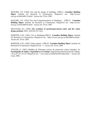 McGUIRE, J.H. (1960). Fire and the design of buildings. CBD-11. Canadian Building
Digest. Institute for Research in Construction. Disponível em: <http://irc.nrccnrc.gc.ca/cbd/cbd011e.html>. Acesso em: 29 set. 2005.
McGUIRE, J.H. (1962) Fire and Compartmentation of Buildings. . CBD-33. Canadian
Building Digest. Institute for Research in Construction. Disponível em: <http://irc.nrccnrc.gc.ca/cbd/cbd033e.html>. Acesso em: 29 set. 2005.
MEACHAM, B.J. (1998) The evolution of performance-based codes and fire safety
design methods. NIST. GCR-98-761. 68 p.
SHORTER, G.W. (1962). Fire in Buildings-CBD-31. Canadian Building Digest. Institute
for Research in Construction. Disponível em: <http://irc.nrc-cnrc.gc.ca/cbd/cbd031e.html>.
Acesso em: 29 set. 2005.
SHORTER, G.W. (1963). Flame spread - CBD-45. Canadian Building Digest. Institute for
Research in Construction. Disponível em: <>. Acesso em: 29 set. 2005
TAYLOR, G. (2001) Medidas de Protection activas de proteccion contra incendios. In:
Enciclopedia de Salud y Seguridad en el Trabajo. Organización Internacional del Trabajo.
v.II, p.41-23 a 41-25. Disponível em: < www.mtas.es/insht/EncOIT/Index.htm >. Acesso em:
6 mar. 2005.

 