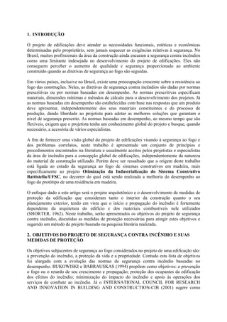 1. INTRODUÇÃO
O projeto de edificações deve atender as necessidades funcionais, estéticas e econômicas
determinadas pelo proprietário, sem jamais esquecer as exigências relativas à segurança. No
Brasil, muitos profissionais da área da construção ainda encaram a segurança contra incêndios
como uma limitante indesejada no desenvolvimento do projeto de edificações. Eles não
conseguem perceber o aumento de qualidade e segurança proporcionado ao ambiente
construído quando as diretivas de segurança ao fogo são seguidas.
Em vários países, inclusive no Brasil, existe uma preocupação crescente sobre a resistência ao
fogo das construções. Neles, as diretivas de segurança contra incêndios são dadas por normas
prescritivas ou por normas baseadas em desempenho. As normas prescritivas especificam
materiais, dimensões mínimas e métodos de cálculo para o desenvolvimento dos projetos. Já
as normas baseadas em desempenho são estabelecidas com base nas respostas que um produto
deve apresentar, independentemente dos seus materiais constituintes e do processo de
produção, dando liberdade ao projetista para adotar as melhores soluções que garantam o
nível de segurança prescrito. As normas baseadas em desempenho, ao mesmo tempo que são
flexíveis, exigem que o projetista tenha um conhecimento global do projeto e busque, quando
necessário, a acessória de vários especialistas.
A fim de fornecer uma visão global do projeto de edificações visando à segurança ao fogo e
dos problemas correlatos, neste trabalho é apresentado um conjunto de princípios e
procedimentos encontrados na literatura e usualmente aceitos pelos projetistas e especialistas
da área de incêndio para a concepção global de edificações, independentemente da natureza
do material de construção utilizado. Porém deve ser ressaltado que a origem deste trabalho
está ligada ao estudo da segurança ao fogo de sistemas construtivos em madeira, mais
especificamente ao projeto Otimização da Industrialização do Sistema Construtivo
Battistella/UFSC, no decorrer do qual está sendo realizada a melhoria do desempenho ao
fogo do protótipo de uma residência em madeira.
O enfoque dado a este artigo será o projeto arquitetônico e o desenvolvimento de medidas de
proteção da edificação que consideram tanto o interior da construção quanto o seu
planejamento exterior, tendo em vista que o início e propagação do incêndio é fortemente
dependente da arquitetura do edifício e dos materiais combustíveis nele utilizados
(SHORTER, 1962). Neste trabalho, serão apresentados os objetivos do projeto de segurança
contra incêndio, discutidas as medidas de proteção necessárias para atingir estes objetivos e
sugerido um método de projeto baseado na pesquisa literária realizada.
2. OBJETIVOS DO PROJETO DE SEGURANÇA CONTRA INCÊNDIO E SUAS
MEDIDAS DE PROTEÇÃO
Os objetivos subjacentes de segurança ao fogo considerados no projeto de uma edificação são:
a prevenção do incêndio, a proteção da vida e a propriedade. Contudo esta lista de objetivos
foi alargada com a evolução das normas de segurança contra incêndio baseadas no
desempenho. BUKOWISKI e BABRAUSKAS (1994) propõem como objetivos: a prevenção
o fogo ou o retardo de seu crescimento e propagação; proteção dos ocupantes da edificação
dos efeitos do incêndio; minimização do impacto do incêndio e apoio às operações dos
serviços de combate ao incêndio. Já o INTERNATIONAL COUNCIL FOR RESEARCH
AND INNOVATION IN BUILDING AND CONSTRUCTION-CIB (2001) sugere como

 