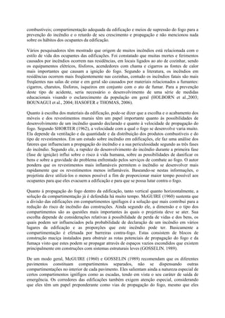 combustíveis; compartimentação adequada da edificação e meios de supressão do fogo para a
prevenção do incêndio e o retardo de seu crescimento e propagação e não mencionou nada
sobre os hábitos dos ocupantes da edificação.
Vários pesquisadores têm mostrado que origem de muitos incêndios está relacionada com o
estilo de vida dos ocupantes das edificações. Foi constatado que muitas mortes e ferimentos
causados por incêndios ocorrem nas residências, em locais ligados ao ato de cozinhar, sendo
os equipamentos elétricos, fósforos, acendedores com chama e cigarros as fontes de calor
mais importantes que causam a ignição do fogo. Segundo a literatura, os incêndios em
residências ocorrem mais freqüentemente nas cozinhas, contudo os incêndios fatais são mais
freqüentes nas salas de estar e em geral são causados por materiais relacionados a fumantes:
cigarros, charutos, fósforos, isqueiros em conjunto com o ato de fumar. Para a prevenção
deste tipo de acidente, seria necessário o desenvolvimento de uma série de medidas
educacionais visando o esclarecimento da população em geral (HOLBORN et al.,2003;
BOUNAGUI et al., 2004; HASOFER e THOMAS, 2006).
Quanto à escolha dos materiais da edificação, pode-se dizer que a escolha e o acabamento dos
móveis e dos revestimentos murais têm um papel importante quanto às possibilidades de
desenvolvimento de um incêndio quando declarado e quanto à velocidade de propagação do
fogo. Segundo SHORTER (1962), a velocidade com a qual o fogo se desenvolve varia muito.
Ela depende da ventilação e da quantidade e da distribuição dos produtos combustíveis e do
tipo de revestimentos. Em um estudo sobre incêndio em edificações, ele faz uma análise dos
fatores que influenciam a propagação do incêndio e a sua periculosidade segundo as três fases
do incêndio. Segundo ele, a rapidez do desenvolvimento do incêndio durante a primeira fase
(fase de ignição) influi sobre o risco à vida humana, sobre as possibilidades de danificar os
bens e sobre a gravidade do problema enfrentado pelos serviços de combate ao fogo. O autor
pondera que os revestimentos mais inflamáveis permitem o incêndio se desenvolver mais
rapidamente que os revestimentos menos inflamáveis. Baseando-se nestas informações, o
projetista deve utilizá-los o menos possível a fim de proporcionar maior tempo possível aos
ocupantes para que eles evacuem a edificação e para que se possa lutar contra o fogo.
Quanto à propagação do fogo dentro da edificação, tanto vertical quanto horizontalmente, a
solução da compartimentação já é defendida há muito tempo. McGUIRE (1960) sustenta que
a divisão das edificações em compartimentos ignífugos é a solução que mais contribui para a
redução do risco de incêndio das construções. Ainda segundo ele, a dimensão e o tipo dos
compartimentos são as questões mais importantes às quais o projetista deve se ater. Sua
escolha depende de considerações relativas à possibilidade de perda de vidas e dos bens, os
quais podem ser influenciados pela probabilidade de declaração de um incêndio em vários
lugares da edificação e as proporções que este incêndio pode ter. Basicamente a
compartimentação é efetuada por barreiras contra-fogo. Estas consistem de blocos de
construção maciça instalados para obstruir as rotas potenciais de propagação do fogo e da
fumaça visto que estes podem se propagar através de espaços vazios escondidos que existem
principalmente em construções com sistemas estruturais leves (GOSSELIN, 1989).
De um modo geral, McGUIRE (1960) e GOSSELIN (1989) recomendam que os diferentes
pavimentos constituam compartimentos separados, não se dispensando outras
compartimentações no interior de cada pavimento. Eles salientam ainda a natureza especial de
certos compartimentos ignífigos como as escadas, tendo em vista o seu caráter de saída de
emergência. Os corredores das edificações também exigem atenção especial, considerando
que eles têm um papel preponderante como vias de propagação do fogo, mesmo que eles

 
