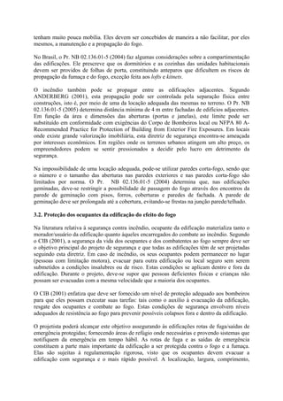 tenham muito pouca mobília. Eles devem ser concebidos de maneira a não facilitar, por eles
mesmos, a manutenção e a propagação do fogo.
No Brasil, o Pr. NB 02.136.01-5 (2004) faz algumas considerações sobre a compartimentação
das edificações. Ele prescreve que os dormitórios e as cozinhas das unidades habitacionais
devem ser providos de folhas de porta, constituindo anteparos que dificultem os riscos de
propagação da fumaça e do fogo, exceção feita aos lofts e kitnets.
O incêndio também pode se propagar entre as edificações adjacentes. Segundo
ANDERBERG (2001), esta propagação pode ser controlada pela separação física entre
construções, isto é, por meio de uma da locação adequada das mesmas no terreno. O Pr. NB
02.136.01-5 (2005) determina distância mínima de 4 m entre fachadas de edifícios adjacentes.
Em função da área e dimensões das aberturas (portas e janelas), este limite pode ser
substituído em conformidade com exigências do Corpo de Bombeiros local ou NFPA 80 ARecommended Practice for Protection of Building from Exterior Fire Exposures. Em locais
onde existe grande valorização imobiliária, esta diretriz de segurança encontra-se ameaçada
por interesses econômicos. Em regiões onde os terrenos urbanos atingem um alto preço, os
empreendedores podem se sentir pressionados a decidir pelo lucro em detrimento da
segurança.
Na impossibilidade de uma locação adequada, pode-se utilizar paredes corta-fogo, sendo que
o número e o tamanho das aberturas nas paredes exteriores e nas paredes corta-fogo são
limitados por norma. O Pr. NB 02.136.01-5 (2004) determina que, nas edificações
geminadas, deve-se restringir a possibilidade de passagem do fogo através dos encontros da
parede de geminação com pisos, forros, coberturas e paredes de fachada. A parede de
geminação deve ser prolongada até a cobertura, evitando-se frestas na junção parede/telhado.
3.2. Proteção dos ocupantes da edificação do efeito do fogo
Na literatura relativa à segurança contra incêndio, ocupante da edificação materializa tanto o
morador/usuário da edificação quanto àqueles encarregados do combate ao incêndio. Segundo
o CIB (2001), a segurança da vida dos ocupantes e dos combatentes ao fogo sempre deve ser
o objetivo principal do projeto de segurança e que todas as edificações têm de ser projetadas
seguindo esta diretriz. Em caso de incêndio, os seus ocupantes podem permanecer no lugar
(pessoas com limitação motora), evacuar para outra edificação ou local seguro sem serem
submetidos a condições insalubres ou de risco. Estas condições se aplicam dentro e fora da
edificação. Durante o projeto, deve-se supor que pessoas deficientes físicas e crianças não
possam ser evacuadas com a mesma velocidade que a maioria dos ocupantes.
O CIB (2001) enfatiza que deve ser fornecido um nível de proteção adequado aos bombeiros
para que eles possam executar suas tarefas: tais como o auxílio à evacuação da edificação,
resgate dos ocupantes e combate ao fogo. Estas condições de segurança envolvem níveis
adequados de resistência ao fogo para prevenir possíveis colapsos fora e dentro da edificação.
O projetista poderá alcançar este objetivo assegurando às edificações rotas de fuga/saídas de
emergência protegidas; fornecendo áreas de refúgio onde necessárias e provendo sistemas que
notifiquem da emergência em tempo hábil. As rotas de fuga e as saídas de emergência
constituem a parte mais importante da edificação a ser protegida contra o fogo e a fumaça.
Elas são sujeitas à regulamentação rigorosa, visto que os ocupantes devem evacuar a
edificação com segurança e o mais rápido possível. A localização, largura, comprimento,

 