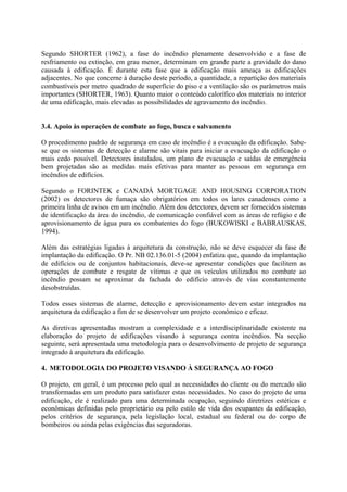 Segundo SHORTER (1962), a fase do incêndio plenamente desenvolvido e a fase de
resfriamento ou extinção, em grau menor, determinam em grande parte a gravidade do dano
causada à edificação. É durante esta fase que a edificação mais ameaça as edificações
adjacentes. No que concerne à duração deste período, a quantidade, a repartição dos materiais
combustíveis por metro quadrado de superfície do piso e a ventilação são os parâmetros mais
importantes (SHORTER, 1963). Quanto maior o conteúdo calorífico dos materiais no interior
de uma edificação, mais elevadas as possibilidades de agravamento do incêndio.
3.4. Apoio às operações de combate ao fogo, busca e salvamento
O procedimento padrão de segurança em caso de incêndio é a evacuação da edificação. Sabese que os sistemas de detecção e alarme são vitais para iniciar a evacuação da edificação o
mais cedo possível. Detectores instalados, um plano de evacuação e saídas de emergência
bem projetadas são as medidas mais efetivas para manter as pessoas em segurança em
incêndios de edifícios.
Segundo o FORINTEK e CANADÁ MORTGAGE AND HOUSING CORPORATION
(2002) os detectores de fumaça são obrigatórios em todos os lares canadenses como a
primeira linha de avisos em um incêndio. Além dos detectores, devem ser fornecidos sistemas
de identificação da área do incêndio, de comunicação confiável com as áreas de refúgio e de
aprovisionamento de água para os combatentes do fogo (BUKOWISKI e BABRAUSKAS,
1994).
Além das estratégias ligadas à arquitetura da construção, não se deve esquecer da fase de
implantação da edificação. O Pr. NB 02.136.01-5 (2004) enfatiza que, quando da implantação
de edifícios ou de conjuntos habitacionais, deve-se apresentar condições que facilitem as
operações de combate e resgate de vítimas e que os veículos utilizados no combate ao
incêndio possam se aproximar da fachada do edifício através de vias constantemente
desobstruídas.
Todos esses sistemas de alarme, detecção e aprovisionamento devem estar integrados na
arquitetura da edificação a fim de se desenvolver um projeto econômico e eficaz.
As diretivas apresentadas mostram a complexidade e a interdisciplinaridade existente na
elaboração do projeto de edificações visando à segurança contra incêndios. Na secção
seguinte, será apresentada uma metodologia para o desenvolvimento de projeto de segurança
integrado à arquitetura da edificação.
4. METODOLOGIA DO PROJETO VISANDO À SEGURANÇA AO FOGO
O projeto, em geral, é um processo pelo qual as necessidades do cliente ou do mercado são
transformadas em um produto para satisfazer estas necessidades. No caso do projeto de uma
edificação, ele é realizado para uma determinada ocupação, seguindo diretrizes estéticas e
econômicas definidas pelo proprietário ou pelo estilo de vida dos ocupantes da edificação,
pelos critérios de segurança, pela legislação local, estadual ou federal ou do corpo de
bombeiros ou ainda pelas exigências das seguradoras.

 