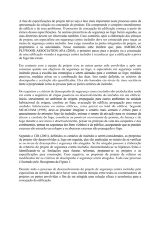 A fase de especificações do projeto talvez seja a fase mais importante neste processo antes da
apresentação da solução ou concepção do produto. Ela compreende o completo entendimento
do edifício e de seus problemas. O processo de concepção da edificação começa a partir do
elenco dessas especificações. Se normas prescritivas de segurança ao fogo forem seguidas, as
suas diretrizes devem ser observadas também. Caso contrário, após a elaboração dos esboços
de projeto, um especialista em segurança contra incêndio deve ser contactado para traçar as
metas de segurança contra incêndio. Isso exige consultas às partes integrantes do projeto, ao
proprietário e às autoridades. Nesse momento cabe lembrar que, para AMERICAN
PLYWOOD ASSOCIATION-APA (2005), o primeiro passo para o projeto ou a construção
de uma edificação visando à segurança contra incêndio é reconhecer que a edificação a prova
de fogo não existe.
Em conjunto com a equipe de projeto e/ou as outras partes nele envolvidas e após um
consenso quanto aos objetivos da segurança ao fogo, o especialista em segurança contra
incêndio passa à escolha das estratégias a serem adotadas para o combate ao fogo: medidas
passivas, medidas ativas ou a combinação das duas. Isso sendo definido, os critérios de
desempenho e aceitação são quantificados. Eles são baseados em níveis de risco aceitáveis
tanto à propriedade como às pessoas para os piores cenários de incêndio.
Os requisitos e critérios de desempenho de segurança contra incêndio são estabelecidos tendo
em conta a seqüência de etapas possíveis no desenvolvimento do incêndio em um edifício:
início, crescimento no ambiente de origem, propagação para outros ambientes na unidade
habitacional de origem, combate ao fogo, evacuação do edifício, propagação para outras
unidades habitacionais ou outros edifícios, ruína parcial ou total do edifício. Segundo
MEACHAM (1998), deve-se procurar imaginar o cenário mais comum e crítico para o
aparecimento do primeiro fogo de incêndio, estimar o tempo de ativação para os sistemas de
alarme e combate do fogo, considerar os possíveis movimentos de pessoas, da fumaça e do
fogo durante o seu início e desenvolvimento, pensar na proteção da vida dos ocupantes e dos
combatentes, pensar na segurança dos bens vizinhos e do público, assegurando que as paredes
externas não entrarão em colapso e as aberturas externas não propagarão o fogo.
Segundo o CIB (2001), definidos os cenários de incêndio a serem considerados, as propostas
de projeto são desenvolvidas e, logo em seguida, elas são analisadas no intuito de se verificar
se os níveis de desempenho e segurança são atingidos. Se for atingido passa-se a elaboração
do relatório do projeto de segurança contra incêndio, documentando-se as hipóteses feitas e
identificando-se as limitações para futuras reformas, preparam-se os projetos e as
especificações para construção. Caso negativo, as propostas de projeto de refeitas ou
modificadas até os critérios de desempenho e segurança serem atingidos. Todo esse processo
é ilustrado pelo fluxograma da Figura 1.
Durante todo o processo de desenvolvimento do projeto de segurança contra incêndio pelo
especialista da referida área deve haver uma estreita iteração entre todos os coordenadores de
projetos ou partes envolvidas a fim de ser atingida uma solução eficaz e econômica para a
concepção da edificação.

 