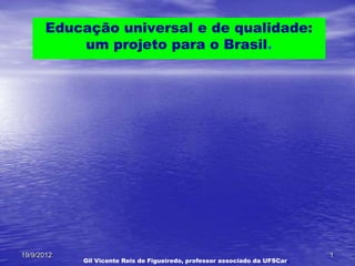 Educação universal e de qualidade:
           um projeto para o Brasil.




19/9/2012                                                                    1
            Gil Vicente Reis de Figueiredo, professor associado da UFSCar.
 