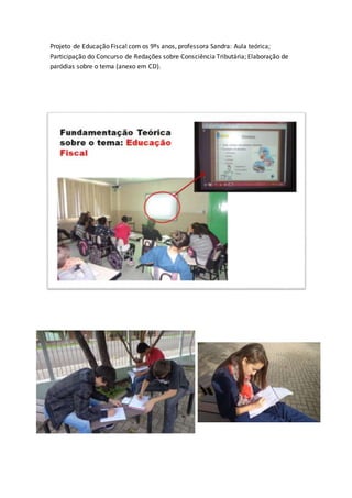 Projeto de Educação Fiscal com os 9ºs anos, professora Sandra: Aula teórica; 
Participação do Concurso de Redações sobre Consciência Tributária; Elaboração de 
paródias sobre o tema (anexo em CD). 
