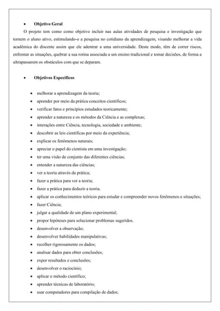  Objetivo Geral
O projeto tem como como objetivo incluir nas aulas atividades de pesquisa e investigação que
tornem o aluno ativo, estimulando-o a pesquisa no cotidiano da aprendizagem, visando melhorar a vida
acadêmica do discente assim que ele adentrar a uma universidade. Deste modo, têm de correr riscos,
enfrentar as situações, quebrar a sua rotina associada a um ensino tradicional e tomar decisões, de forma a
ultrapassarem os obstáculos com que se deparam.
 Objetivos Específicos
 melhorar a aprendizagem da teoria;
 aprender por meio da prática conceitos científicos;
 verificar fatos e princípios estudados teoricamente;
 aprender a natureza e os métodos da Ciência e as complexas;
 interações entre Ciência, tecnologia, sociedade e ambiente;
 descobrir as leis científicas por meio da experiência;
 explicar os fenômenos naturais;
 apreciar o papel do cientista em uma investigação;
 ter uma visão de conjunto das diferentes ciências;
 entender a natureza das ciências;
 ver a teoria através da prática;
 fazer a prática para ver a teoria;
 fazer a prática para deduzir a teoria.
 aplicar os conhecimentos teóricos para estudar e compreender novos fenômenos e situações;
 fazer Ciência;
 julgar a qualidade de um plano experimental;
 propor hipóteses para solucionar problemas sugeridos.
 desenvolver a observação;
 desenvolver habilidades manipulativas;
 recolher rigorosamente os dados;
 analisar dados para obter conclusões;
 expor resultados e conclusões;
 desenvolver o raciocínio;
 aplicar o método científico;
 aprender técnicas de laboratório;
 usar computadores para compilação de dados;
 