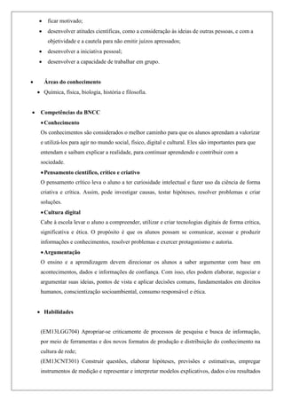  ficar motivado;
 desenvolver atitudes científicas, como a consideração às ideias de outras pessoas, e com a
objetividade e a cautela para não emitir juízos apressados;
 desenvolver a iniciativa pessoal;
 desenvolver a capacidade de trabalhar em grupo.
 Áreas do conhecimento
 Química, física, biologia, história e filosofia.
 Competências da BNCC
Conhecimento
Os conhecimentos são considerados o melhor caminho para que os alunos aprendam a valorizar
e utilizá-los para agir no mundo social, físico, digital e cultural. Eles são importantes para que
entendam e saibam explicar a realidade, para continuar aprendendo e contribuir com a
sociedade.
Pensamento científico, crítico e criativo
O pensamento crítico leva o aluno a ter curiosidade intelectual e fazer uso da ciência de forma
criativa e crítica. Assim, pode investigar causas, testar hipóteses, resolver problemas e criar
soluções.
Cultura digital
Cabe à escola levar o aluno a compreender, utilizar e criar tecnologias digitais de forma crítica,
significativa e ética. O propósito é que os alunos possam se comunicar, acessar e produzir
informações e conhecimentos, resolver problemas e exercer protagonismo e autoria.
Argumentação
O ensino e a aprendizagem devem direcionar os alunos a saber argumentar com base em
acontecimentos, dados e informações de confiança. Com isso, eles podem elaborar, negociar e
argumentar suas ideias, pontos de vista e aplicar decisões comuns, fundamentados em direitos
humanos, conscientização socioambiental, consumo responsável e ética.
 Habilidades
(EM13LGG704) Apropriar-se criticamente de processos de pesquisa e busca de informação,
por meio de ferramentas e dos novos formatos de produção e distribuição do conhecimento na
cultura de rede;
(EM13CNT301) Construir questões, elaborar hipóteses, previsões e estimativas, empregar
instrumentos de medição e representar e interpretar modelos explicativos, dados e/ou resultados
 