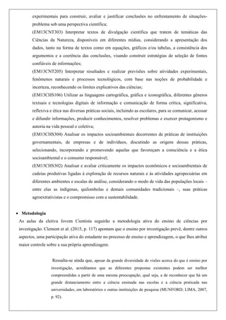 experimentais para construir, avaliar e justificar conclusões no enfrentamento de situações-
problema sob uma perspectiva científica;
(EM13CNT303) Interpretar textos de divulgação científica que tratem de temáticas das
Ciências da Natureza, disponíveis em diferentes mídias, considerando a apresentação dos
dados, tanto na forma de textos como em equações, gráficos e/ou tabelas, a consistência dos
argumentos e a coerência das conclusões, visando construir estratégias de seleção de fontes
confiáveis de informações;
(EM13CNT205) Interpretar resultados e realizar previsões sobre atividades experimentais,
fenômenos naturais e processos tecnológicos, com base nas noções de probabilidade e
incerteza, reconhecendo os limites explicativos das ciências;
(EM13CHS106) Utilizar as linguagens cartográfica, gráfica e iconográfica, diferentes gêneros
textuais e tecnologias digitais de informação e comunicação de forma crítica, significativa,
reflexiva e ética nas diversas práticas sociais, incluindo as escolares, para se comunicar, acessar
e difundir informações, produzir conhecimentos, resolver problemas e exercer protagonismo e
autoria na vida pessoal e coletiva;
(EM13CHS304) Analisar os impactos socioambientais decorrentes de práticas de instituições
governamentais, de empresas e de indivíduos, discutindo as origens dessas práticas,
selecionando, incorporando e promovendo aquelas que favoreçam a consciência e a ética
socioambiental e o consumo responsável;
(EM13CHS302) Analisar e avaliar criticamente os impactos econômicos e socioambientais de
cadeias produtivas ligadas à exploração de recursos naturais e às atividades agropecuárias em
diferentes ambientes e escalas de análise, considerando o modo de vida das populações locais –
entre elas as indígenas, quilombolas e demais comunidades tradicionais –, suas práticas
agroextrativistas e o compromisso com a sustentabilidade.
 Metodologia
As aulas da eletiva Jovem Cientista seguirão a metodologia ativa do ensino de ciências por
investigação. Clement et al. (2015, p. 117) apontam que o ensino por investigação prevê, dentre outros
aspectos, uma participação ativa do estudante no processo de ensino e aprendizagem, o que lhes atribui
maior controle sobre a sua própria aprendizagem.
Ressalta-se ainda que, apesar da grande diversidade de visões acerca do que é ensino por
investigação, acreditamos que as diferentes propostas existentes podem ser melhor
compreendidas a partir de uma mesma preocupação, qual seja, a de reconhecer que há um
grande distanciamento entre a ciência ensinada nas escolas e a ciência praticada nas
universidades, em laboratórios e outras instituições de pesquisa (MUNFORD; LIMA, 2007,
p. 92).
 