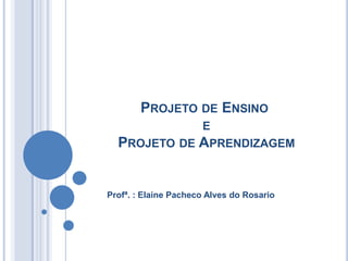 PROJETO DE ENSINO
             E
  PROJETO DE APRENDIZAGEM


Profª. : Elaine Pacheco Alves do Rosario
 