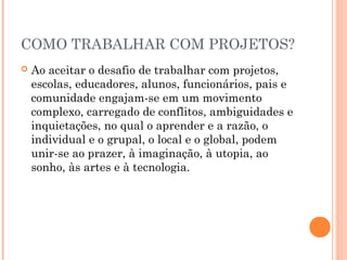 COMO TRABALHAR COM PROJETOS?
 Ao aceitar o desafio de trabalhar com projetos,
escolas, educadores, alunos, funcionários, pais e
comunidade engajam-se em um movimento
complexo, carregado de conflitos, ambiguidades e
inquietações, no qual o aprender e a razão, o
individual e o grupal, o local e o global, podem
unir-se ao prazer, à imaginação, à utopia, ao
sonho, às artes e à tecnologia.
 