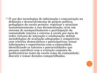  O uso das tecnologias de informação e comunicação na
definição e desenvolvimento do projeto político-
pedagógico da escola permite: registrar e atualizar
instantaneamente a sua documentação; criar um
sistema de acompanhamento e participação da
comunidade interna e externa à escola por meio de
redes virtuais de interação e colaboração; definir
metodologias de avaliação adequadas e compatíveis
com critérios democráticos e participativos; trocar
informações e experiências com a comunidade,
identificando os talentos e potencialidades que
possam contribuir com a evolução conjunta de
problemáticas tanto da escola como da comunidade;
discutir e tomar decisões compartilhadas. 
 