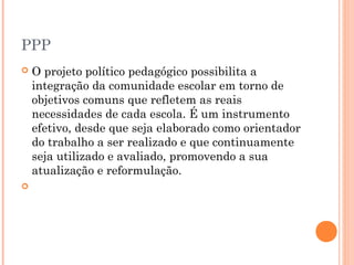 PPP
 O projeto político pedagógico possibilita a
integração da comunidade escolar em torno de
objetivos comuns que refletem as reais
necessidades de cada escola. É um instrumento
efetivo, desde que seja elaborado como orientador
do trabalho a ser realizado e que continuamente
seja utilizado e avaliado, promovendo a sua
atualização e reformulação.
  
 