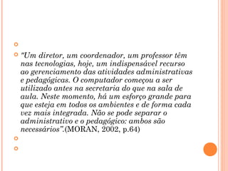   
 "Um diretor, um coordenador, um professor têm
nas tecnologias, hoje, um indispensável recurso
ao gerenciamento das atividades administrativas
e pedagógicas. O computador começou a ser
utilizado antes na secretaria do que na sala de
aula. Neste momento, há um esforço grande para
que esteja em todos os ambientes e de forma cada
vez mais integrada. Não se pode separar o
administrativo e o pedagógico: ambos são
necessários”.(MORAN, 2002, p.64)
  
  
 