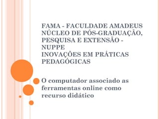  
 
 
FAMA - FACULDADE AMADEUS
NÚCLEO DE PÓS-GRADUAÇÃO,
PESQUISA E EXTENSÃO -
NUPPE
INOVAÇÕES EM PRÁTICAS
PEDAGÓGICAS
 
O computador associado as
ferramentas online como
recurso didático
 