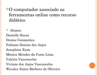O computador associado as
ferramentas online como recurso
didático
 
  Alunos:
Danielle Souza
Denise Guimarães
Fabiane Dantas dos Anjos
Josephine Esan
Mônica Mendes da Costa Lima
Valéria Vasconcelos
Viviane dos Anjos Vasconcelos
Wecsley Santa Bárbara de Oliveira
 