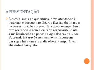 APRESENTAÇÃO
 A escola, mais do que nunca, deve atentar-se à
inserção, e porque não dizer, a fixação da imagem
no crescente cyber espaço. Ela deve acompanhar
com coerência e acima de tudo responsabilidade,
a modernização do pensar e agir dos seus alunos.
Buscando interação com as novas linguagens
para que haja um aprendizado contemporâneo,
eficiente e completo.
 