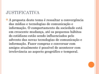 JUSTIFICATIVA
 A proposta deste tema é ressaltar a convergência
das mídias e tecnologias de comunicação e
informação. O comportamento da sociedade está
em crescente mudança, até os pequenos hábitos
do cotidiano estão sendo influenciados pelo
advento das novas tecnologias de comunicação e
informação. Fazer compras e conversar com
amigos atualmente é possível de acontecer com
irrelevância ao aspecto geográfico e temporal.
 