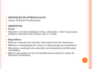  DEFINIÇÃO DO PÚBLICO-ALVO
 Alunos do Ensino Fundamental.
  
 OBJETIVOS
 Geral
 Explorar o uso das tecnologias online, utilizando o cyber-espaço para
promover interação entre alunos, pais e a escola.
  
 Específicos
 Reduzir o consumo de materiais como papel, tinta de impressora.
 Melhorar o desempenho dos alunos na apresentação da culminância.
 Dinamizar a aplicação dos conteúdos nos Laboratórios de Educação
Tecnológica.
 Manter um registro on-line do trabalho desenvolvido no núcleo de
Educação Tecnológica.
 
 
