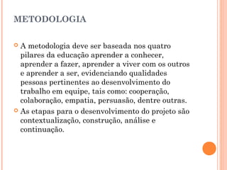 METODOLOGIA
 A metodologia deve ser baseada nos quatro
pilares da educação aprender a conhecer,
aprender a fazer, aprender a viver com os outros
e aprender a ser, evidenciando qualidades
pessoas pertinentes ao desenvolvimento do
trabalho em equipe, tais como: cooperação,
colaboração, empatia, persuasão, dentre outras.
 As etapas para o desenvolvimento do projeto são
contextualização, construção, análise e
continuação.
 