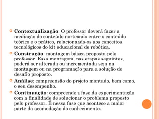  Contextualização: O professor deverá fazer a
mediação do conteúdo norteando entre o conteúdo
teórico e o prático, relacionando-os aos conceitos
tecnológicos do kit educacional de robótica.
 Construção: montagem básica proposta pelo
professor. Essa montagem, nas etapas seguintes,
poderá ser alterada ou incrementada seja na
montagem ou na programação para a solução do
desafio proposto.
 Análise: compreensão do projeto montado, bem como,
o seu desempenho.
 Continuação: compreende a fase da experimentação
com a finalidade de solucionar o problema proposto
pelo professor. É nessa fase que acontece a maior
parte da acomodação do conhecimento.
 